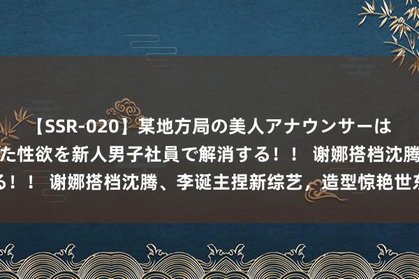 【SSR-020】某地方局の美人アナウンサーは忙し過ぎて溜まりまくった性欲を新人男子社員で解消する！！ 谢娜搭档沈腾、李诞主捏新综艺，造型惊艳世东谈主