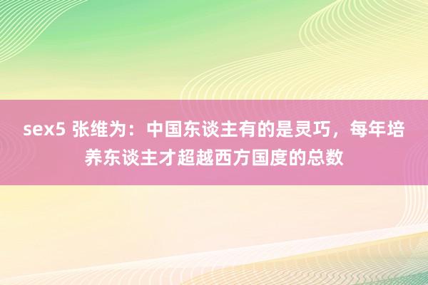 sex5 张维为：中国东谈主有的是灵巧，每年培养东谈主才超越西方国度的总数