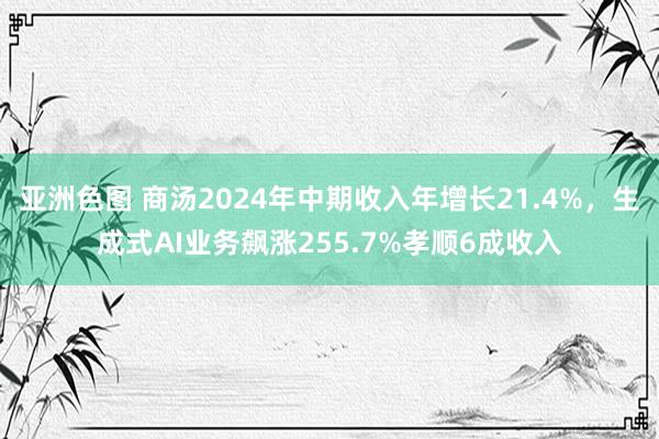 亚洲色图 商汤2024年中期收入年增长21.4%，生成式AI业务飙涨255.7%孝顺6成收入