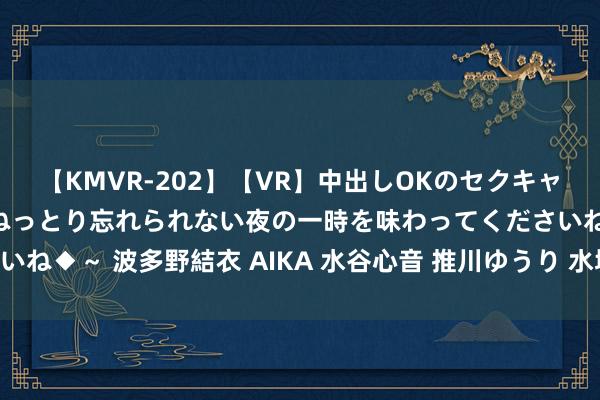 【KMVR-202】【VR】中出しOKのセクキャバにようこそ◆～濃密ねっとり忘れられない夜の一時を味わってくださいね◆～ 波多野結衣 AIKA 水谷心音 推川ゆうり 水城奈緒 携程，大涨