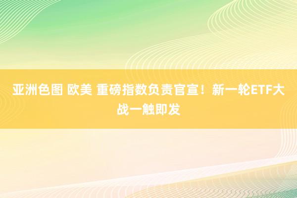 亚洲色图 欧美 重磅指数负责官宣！新一轮ETF大战一触即发