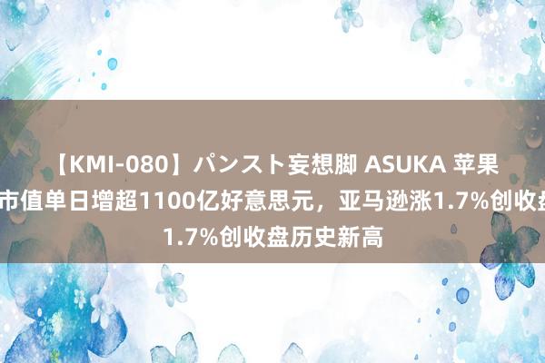 【KMI-080】パンスト妄想脚 ASUKA 苹果收涨超4%市值单日增超1100亿好意思元，亚马逊涨1.7%创收盘历史新高