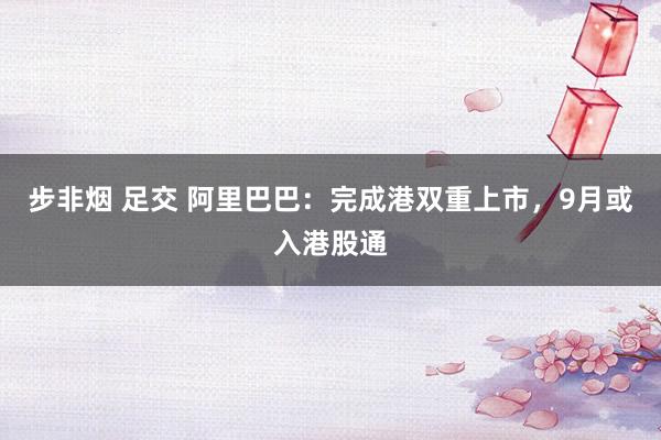 步非烟 足交 阿里巴巴：完成港双重上市，9月或入港股通
