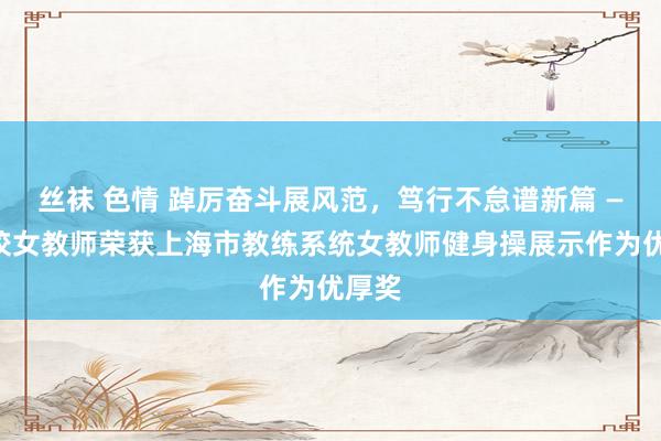 丝袜 色情 踔厉奋斗展风范，笃行不怠谱新篇 ——我校女教师荣获上海市教练系统女教师健身操展示作为优厚奖