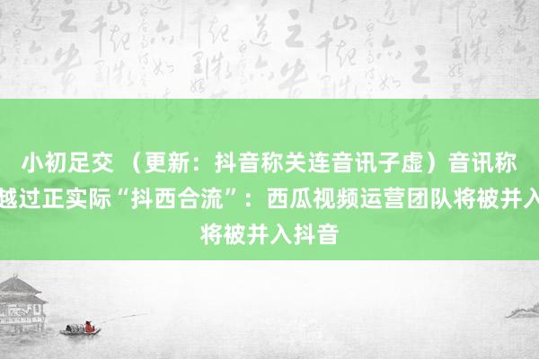小初足交 （更新：抖音称关连音讯子虚）音讯称字节越过正实际“抖西合流”：西瓜视频运营团队将被并入抖音
