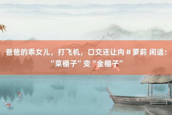 爸爸的乖女儿，打飞机，口交还让禸＃萝莉 闲适：“菜棚子”变“金棚子”