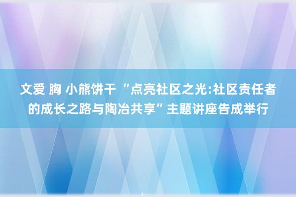 文爱 胸 小熊饼干 “点亮社区之光:社区责任者的成长之路与陶冶共享”主题讲座告成举行