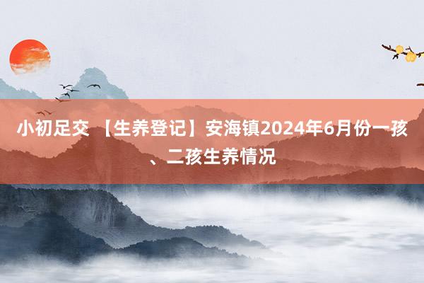 小初足交 【生养登记】安海镇2024年6月份一孩、二孩生养情况