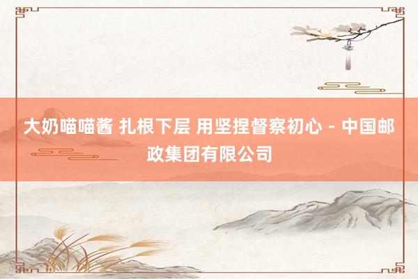 大奶喵喵酱 扎根下层 用坚捏督察初心 - 中国邮政集团有限公司