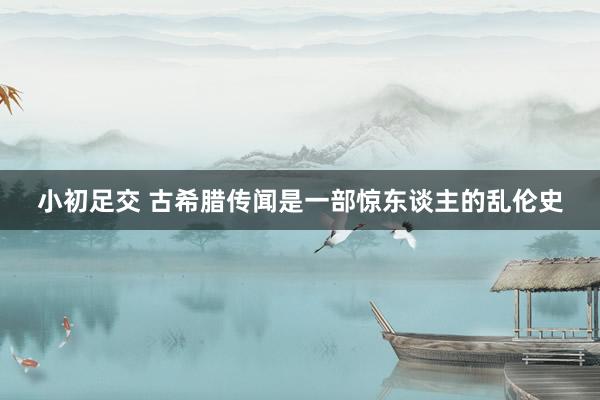 小初足交 古希腊传闻是一部惊东谈主的乱伦史