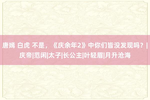 唐嫣 白虎 不是，《庆余年2》中你们皆没发现吗？|庆帝|范闲|太子|长公主|叶轻眉|月升沧海