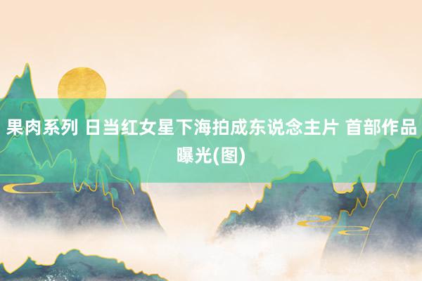果肉系列 日当红女星下海拍成东说念主片 首部作品曝光(图)