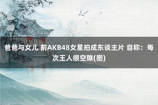 爸爸与女儿 前AKB48女星拍成东谈主片 自称：每次王人很空隙(图)