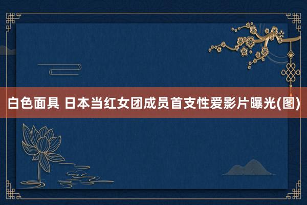 白色面具 日本当红女团成员首支性爱影片曝光(图)