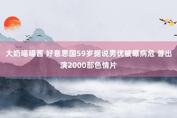 大奶喵喵酱 好意思国59岁据说男优被曝病危 曾出演2000部色情片