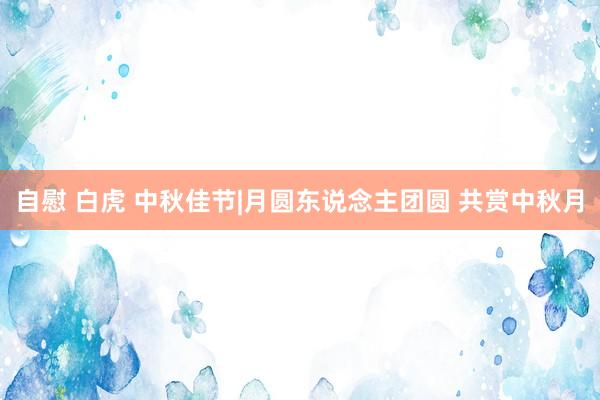 自慰 白虎 中秋佳节|月圆东说念主团圆 共赏中秋月
