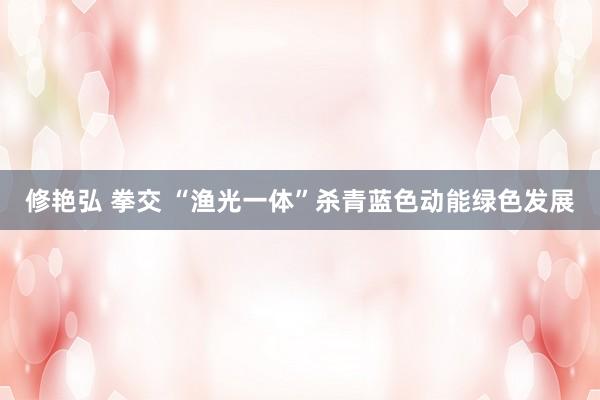 修艳弘 拳交 “渔光一体”杀青蓝色动能绿色发展