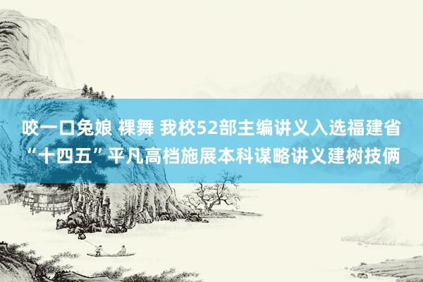 咬一口兔娘 裸舞 我校52部主编讲义入选福建省“十四五”平凡高档施展本科谋略讲义建树技俩