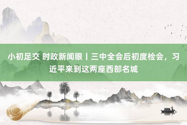 小初足交 时政新闻眼丨三中全会后初度检会，习近平来到这两座西部名城
