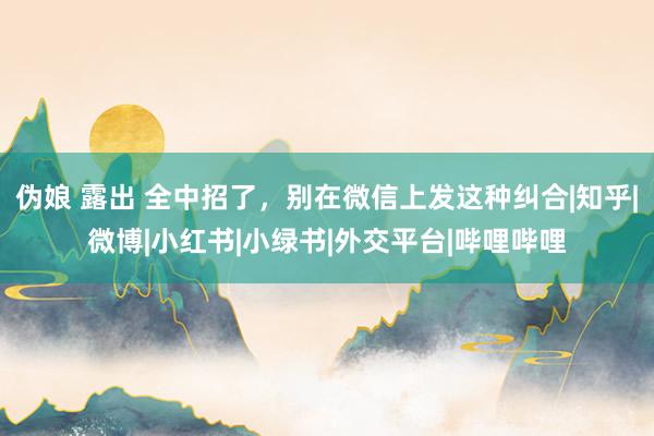 伪娘 露出 全中招了，别在微信上发这种纠合|知乎|微博|小红书|小绿书|外交平台|哔哩哔哩