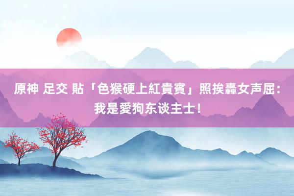 原神 足交 貼「色猴硬上紅貴賓」照挨轟　女声屈：我是愛狗东谈主士！