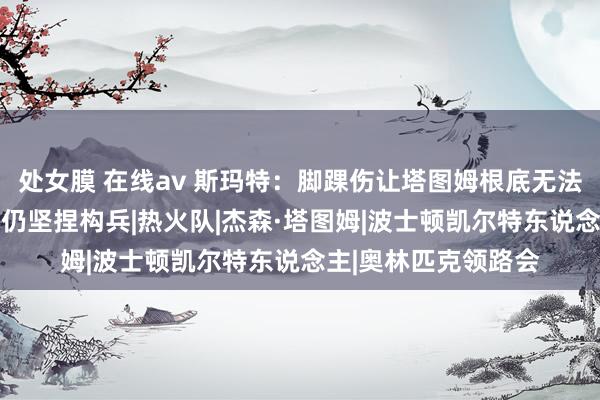 处女膜 在线av 斯玛特:脚踝伤让塔图姆根底无法发力 本可退出的他仍坚捏构兵|热火队|杰森·塔图姆|波士顿凯尔特东说念主|奥林匹克领路会