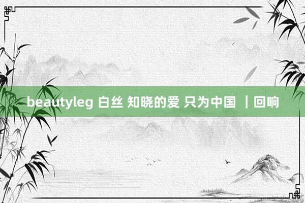 beautyleg 白丝 知晓的爱 只为中国 ｜回响