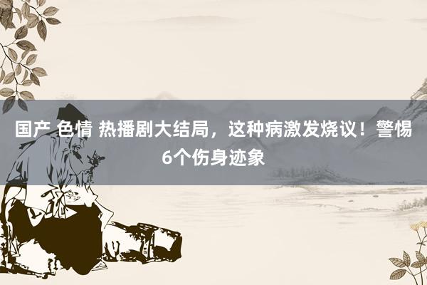 国产 色情 热播剧大结局，这种病激发烧议！警惕6个伤身迹象