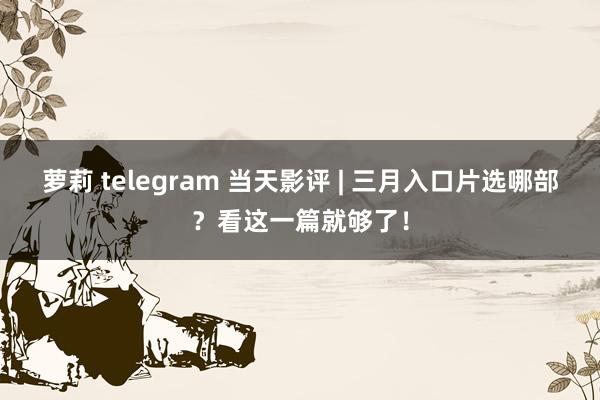 萝莉 telegram 当天影评 | 三月入口片选哪部？看这一篇就够了！