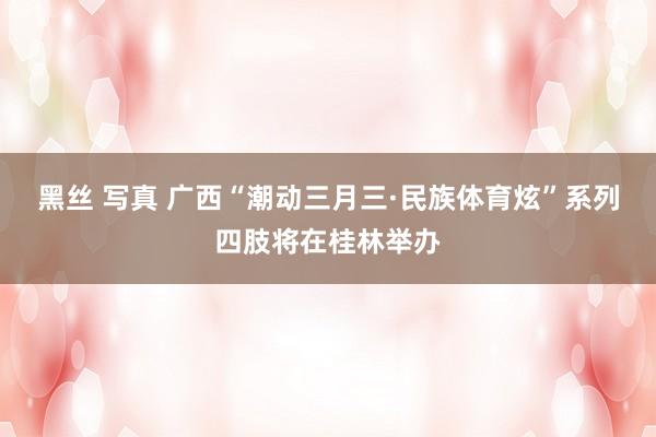 黑丝 写真 广西“潮动三月三·民族体育炫”系列四肢将在桂林举办