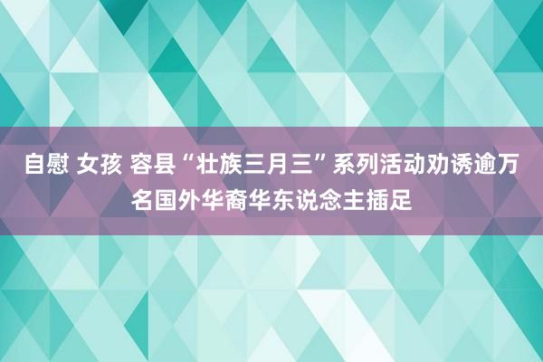 自慰 女孩 容县“壮族三月三”系列活动劝诱逾万名国外华裔华东说念主插足