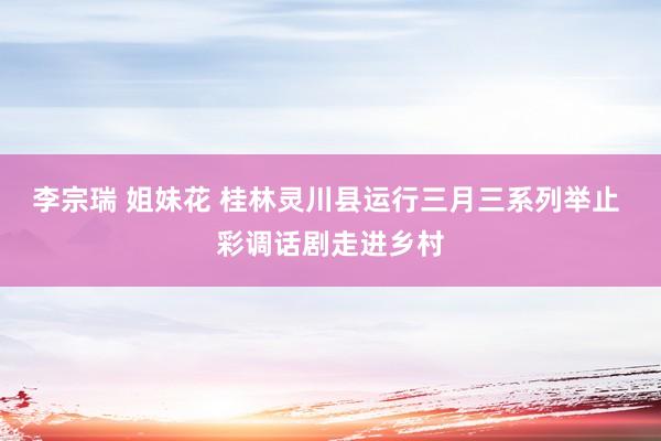 李宗瑞 姐妹花 桂林灵川县运行三月三系列举止 彩调话剧走进乡村