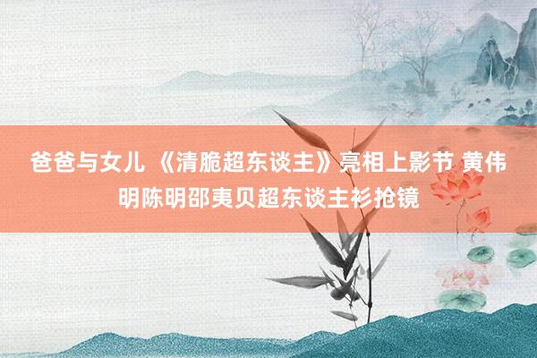 爸爸与女儿 《清脆超东谈主》亮相上影节 黄伟明陈明邵夷贝超东谈主衫抢镜