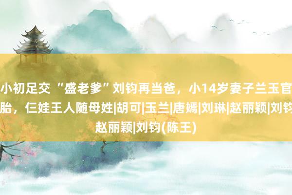小初足交 “盛老爹”刘钧再当爸，小14岁妻子兰玉官宣生三胎，仨娃王人随母姓|胡可|玉兰|唐嫣|刘琳|赵丽颖|刘钧(陈王)