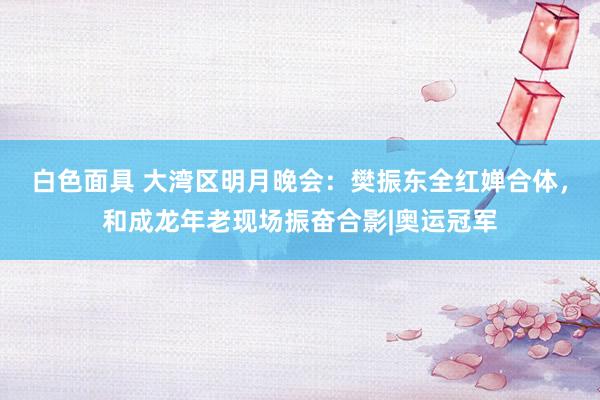 白色面具 大湾区明月晚会：樊振东全红婵合体，和成龙年老现场振奋合影|奥运冠军