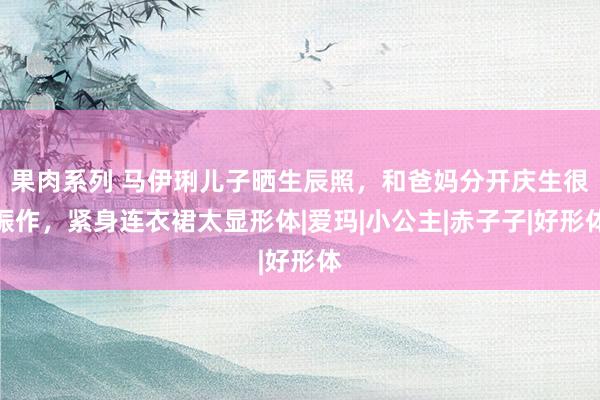 果肉系列 马伊琍儿子晒生辰照，和爸妈分开庆生很振作，紧身连衣裙太显形体|爱玛|小公主|赤子子|好形体