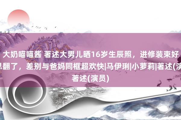 大奶喵喵酱 著述大男儿晒16岁生辰照，进修装束好意思翻了，差别与爸妈同框超欢快|马伊琍|小萝莉|著述(演员)