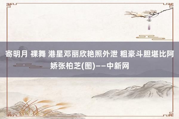 寄明月 裸舞 港星邓丽欣艳照外泄 粗豪斗胆堪比阿娇张柏芝(图)——中新网