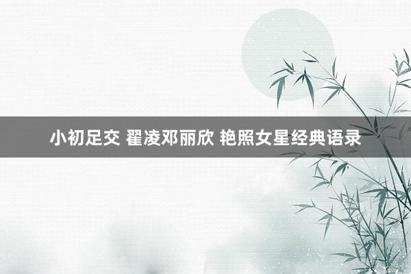 小初足交 翟凌邓丽欣 艳照女星经典语录
