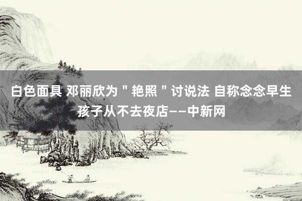 白色面具 邓丽欣为＂艳照＂讨说法 自称念念早生孩子从不去夜店——中新网