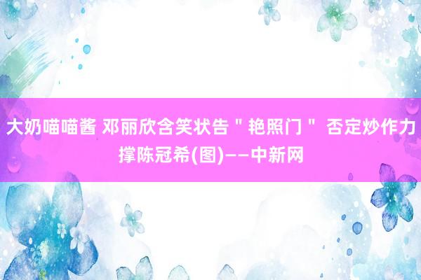 大奶喵喵酱 邓丽欣含笑状告＂艳照门＂ 否定炒作力撑陈冠希(图)——中新网