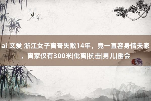 ai 文爱 浙江女子离奇失散14年，竟一直容身情夫家，离家仅有300米|仳离|抗击|男儿|幽会