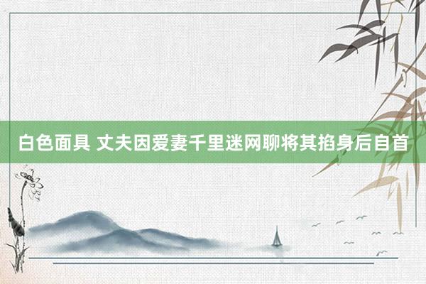 白色面具 丈夫因爱妻千里迷网聊将其掐身后自首