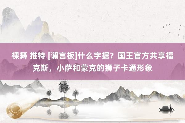 裸舞 推特 [谰言板]什么字据？国王官方共享福克斯，小萨和蒙克的狮子卡通形象