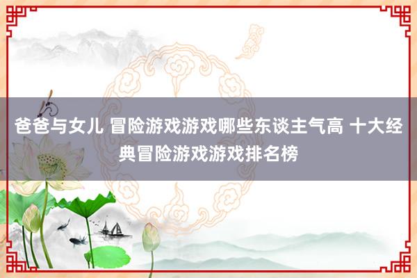 爸爸与女儿 冒险游戏游戏哪些东谈主气高 十大经典冒险游戏游戏排名榜