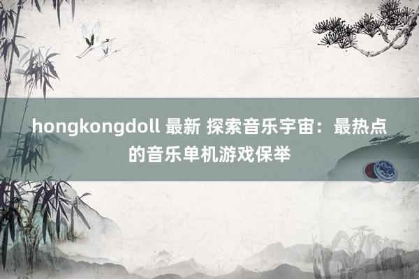 hongkongdoll 最新 探索音乐宇宙：最热点的音乐单机游戏保举