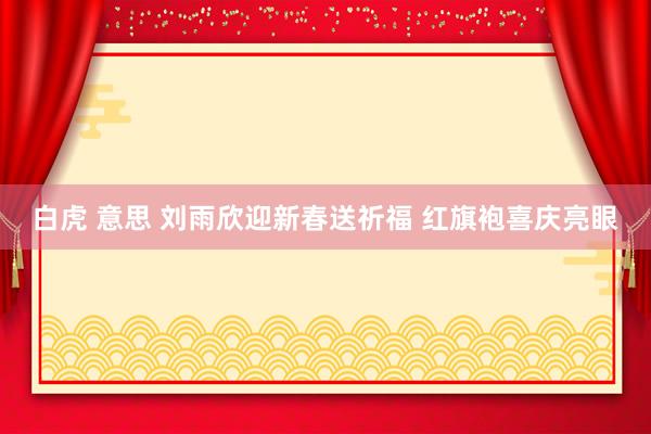 白虎 意思 刘雨欣迎新春送祈福 红旗袍喜庆亮眼