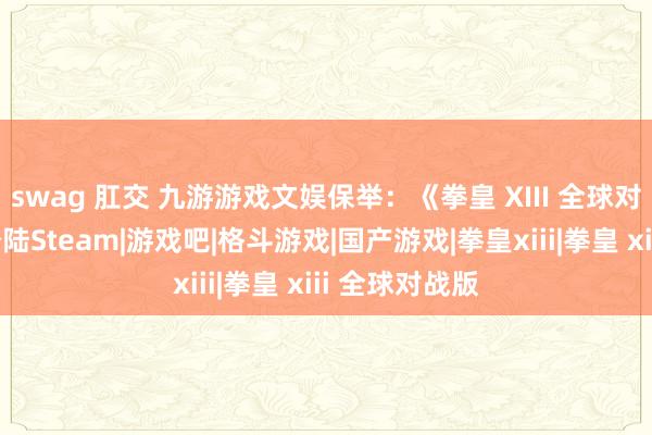 swag 肛交 九游游戏文娱保举：《拳皇 XIII 全球对战版》认真登陆Steam|游戏吧|格斗游戏|国产游戏|拳皇xiii|拳皇 xiii 全球对战版