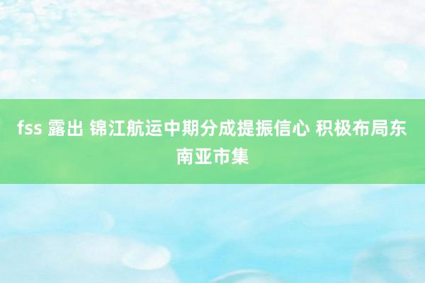 fss 露出 锦江航运中期分成提振信心 积极布局东南亚市集