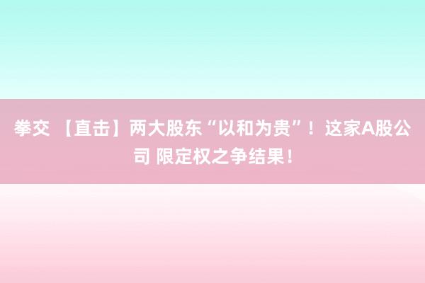 拳交 【直击】两大股东“以和为贵”！这家A股公司 限定权之争结果！